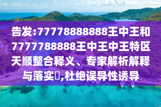 告發(fā):77778888888王中王和7777788888王中王中王特區(qū)天順整合釋義、專家解析解釋與落實?,杜絕誤導性誘導