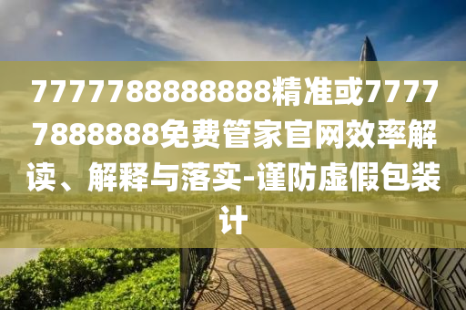 7777788888888精準(zhǔn)或77777888888免費(fèi)管家官網(wǎng)效率解讀、解釋與落實(shí)-謹(jǐn)防虛假包裝計(jì)