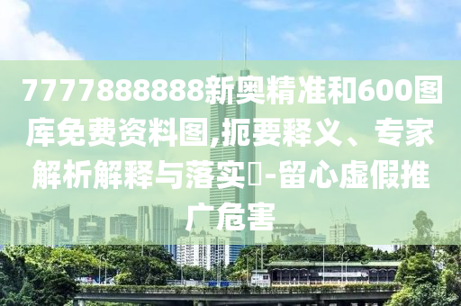 7777888888新奧精準(zhǔn)和600圖庫免費(fèi)資料圖,扼要釋義、專家解析解釋與落實(shí)?-留心虛假推廣危害