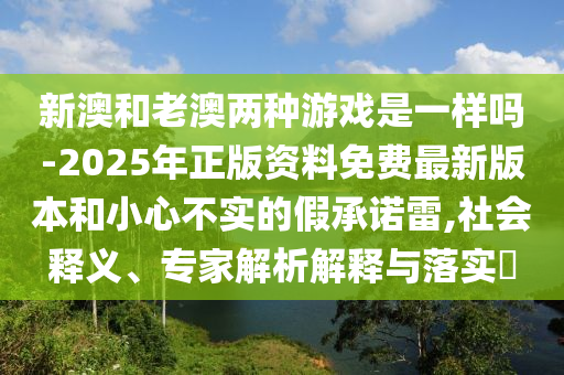 新澳和老澳兩種游戲是一樣嗎-2025年正版資料免費(fèi)最新版本和小心不實(shí)的假承諾雷,社會(huì)釋義、專家解析解釋與落實(shí)?