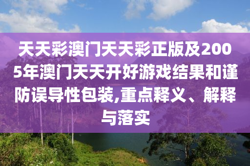 天天彩澳門天天彩正版及2005年澳門天天開好游戲結(jié)果和謹(jǐn)防誤導(dǎo)性包裝,重點(diǎn)釋義、解釋與落實(shí)