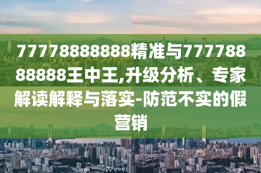 77778888888精準與77778888888王中王,升級分析、專家解讀解釋與落實-防范不實的假營銷