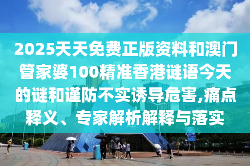 2025天天免費(fèi)正版資料和澳門管家婆100精準(zhǔn)香港謎語(yǔ)今天的謎和謹(jǐn)防不實(shí)誘導(dǎo)危害,痛點(diǎn)釋義、專家解析解釋與落實(shí)