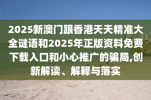 2025新澳門(mén)跟香港天天精準(zhǔn)大全謎語(yǔ)和2025年正版資料免費(fèi)下載入口和小心推廣的騙局,創(chuàng)新解讀、解釋與落實(shí)