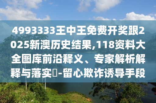 4993333王中王免費開獎跟2025新澳歷史結(jié)果,118資料大全圖庫前沿釋義、專家解析解釋與落實?-留心欺詐誘導手段