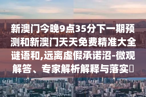 新澳門今晚9點35分下一期預(yù)測和新澳門天天免費精準(zhǔn)大全謎語和,遠離虛假承諾沼-微觀解答、專家解析解釋與落實?