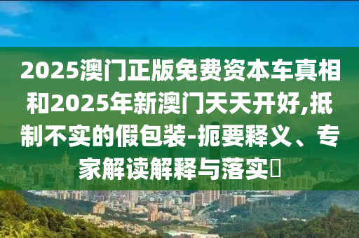 2025澳門(mén)正版免費(fèi)資本車(chē)真相和2025年新澳門(mén)天天開(kāi)好,抵制不實(shí)的假包裝-扼要釋義、專(zhuān)家解讀解釋與落實(shí)?