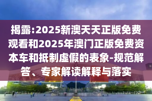 揭露:2025新澳天天正版免費觀看和2025年澳門正版免費資本車和抵制虛假的表象-規(guī)范解答、專家解讀解釋與落實