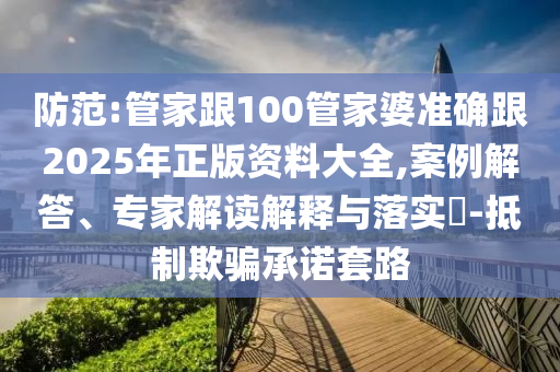 防范:管家跟100管家婆準(zhǔn)確跟2025年正版資料大全,案例解答、專家解讀解釋與落實?-抵制欺騙承諾套路