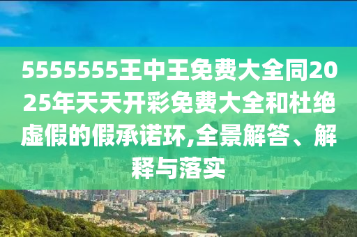 5555555王中王免費大全同2025年天天開彩免費大全和杜絕虛假的假承諾環(huán),全景解答、解釋與落實
