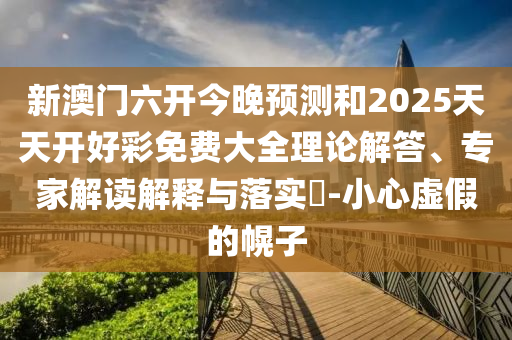 新澳門(mén)六開(kāi)今晚預(yù)測(cè)和2025天天開(kāi)好彩免費(fèi)大全理論解答、專(zhuān)家解讀解釋與落實(shí)?-小心虛假的幌子