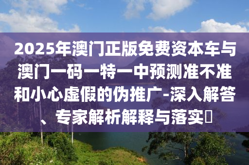 2025年澳門正版免費資本車與澳門一碼一特一中預測準不準和小心虛假的偽推廣-深入解答、專家解析解釋與落實?