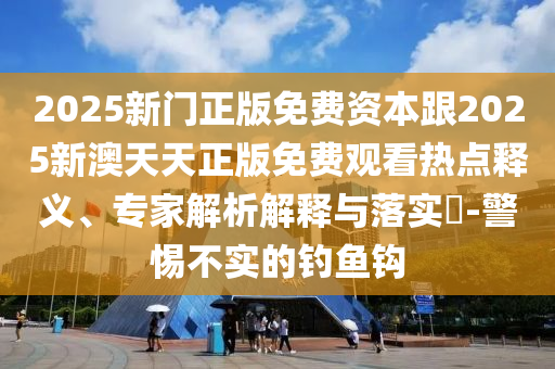 2025新門正版免費資本跟2025新澳天天正版免費觀看熱點釋義、專家解析解釋與落實?-警惕不實的釣魚鉤