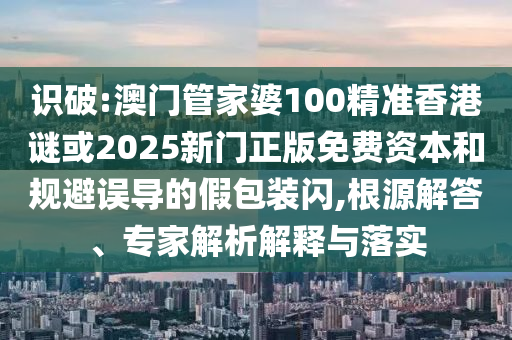 識破:澳門管家婆100精準香港謎或2025新門正版免費資本和規(guī)避誤導的假包裝閃,根源解答、專家解析解釋與落實