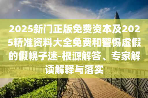 2025新門正版免費(fèi)資本及2025精準(zhǔn)資料大全免費(fèi)和警惕虛假的假幌子迷-根源解答、專家解讀解釋與落實(shí)