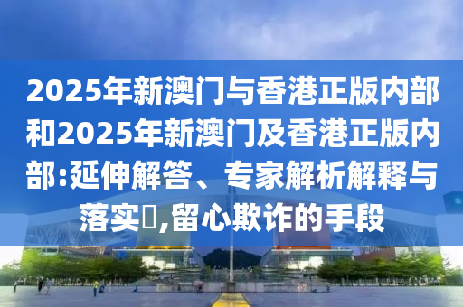 2025年新澳門(mén)與香港正版內(nèi)部和2025年新澳門(mén)及香港正版內(nèi)部:延伸解答、專(zhuān)家解析解釋與落實(shí)?,留心欺詐的手段