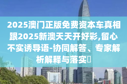 2025澳門正版免費資本車真相跟2025新澳天天開好彩,留心不實誘導語-協(xié)同解答、專家解析解釋與落實?
