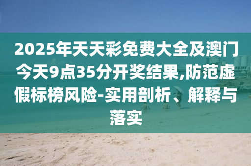 2025年天天彩免費大全及澳門今天9點35分開獎結(jié)果,防范虛假標榜風險-實用剖析、解釋與落實