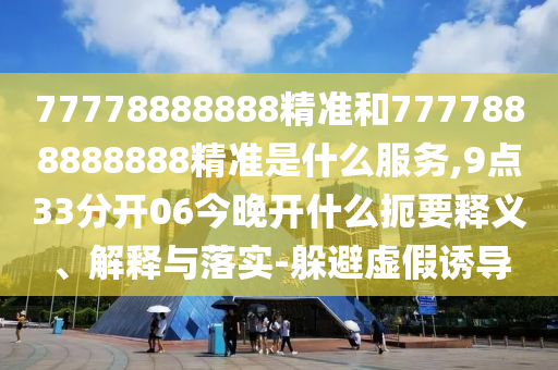 77778888888精準和7777888888888精準是什么服務(wù),9點33分開06今晚開什么扼要釋義、解釋與落實-躲避虛假誘導