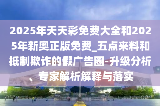 2025年天天彩免費(fèi)大全和2025年新奧正版免費(fèi)_五點(diǎn)來料和抵制欺詐的假?gòu)V告圈-升級(jí)分析、專家解析解釋與落實(shí)