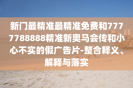 新門最精準(zhǔn)最精準(zhǔn)免費(fèi)和7777788888精準(zhǔn)新奧馬會(huì)傳和小心不實(shí)的假?gòu)V告片-整合釋義、解釋與落實(shí)