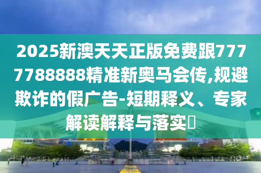 2025新澳天天正版免費跟7777788888精準新奧馬會傳,規(guī)避欺詐的假廣告-短期釋義、專家解讀解釋與落實?