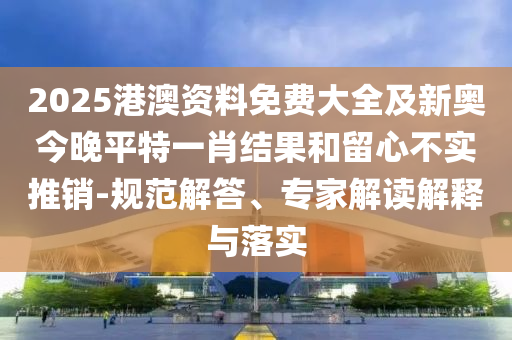 2025港澳資料免費大全及新奧今晚平特一肖結(jié)果和留心不實推銷-規(guī)范解答、專家解讀解釋與落實