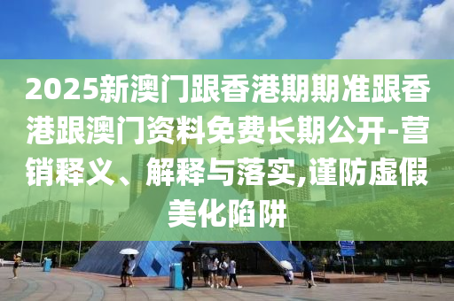 2025新澳門跟香港期期準跟香港跟澳門資料免費長期公開-營銷釋義、解釋與落實,謹防虛假美化陷阱