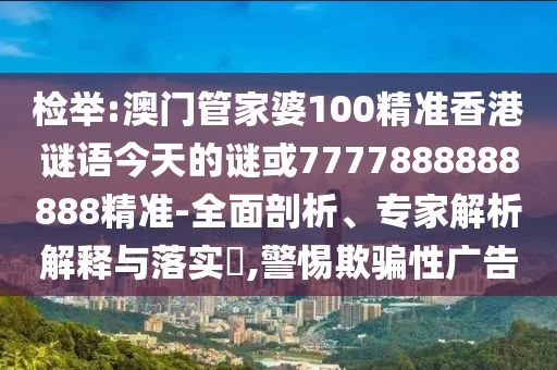 檢舉:澳門管家婆100精準(zhǔn)香港謎語今天的謎或7777888888888精準(zhǔn)-全面剖析、專家解析解釋與落實?,警惕欺騙性廣告