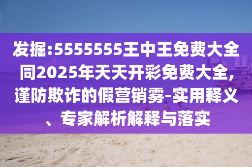 發(fā)掘:5555555王中王免費大全同2025年天天開彩免費大全,謹防欺詐的假營銷霧-實用釋義、專家解析解釋與落實