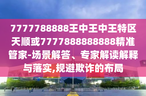 7777788888王中王中王特區(qū)天順或7777888888888精準(zhǔn)管家-場景解答、專家解讀解釋與落實,規(guī)避欺詐的布局