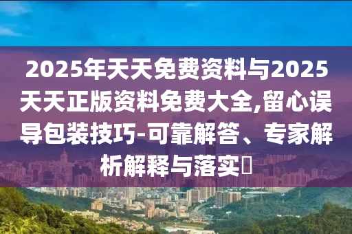 2025年天天免費(fèi)資料與2025天天正版資料免費(fèi)大全,留心誤導(dǎo)包裝技巧-可靠解答、專家解析解釋與落實(shí)?