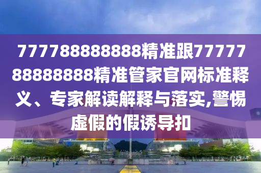 777788888888精準(zhǔn)跟7777788888888精準(zhǔn)管家官網(wǎng)標(biāo)準(zhǔn)釋義、專家解讀解釋與落實(shí),警惕虛假的假誘導(dǎo)扣