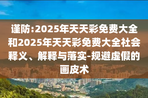 謹(jǐn)防:2025年天天彩免費(fèi)大全和2025年天天彩免費(fèi)大全社會釋義、解釋與落實(shí)-規(guī)避虛假的畫皮術(shù)