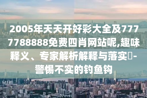 2005年天天開好彩大全及7777788888免費四肖網(wǎng)站呢,趣味釋義、專家解析解釋與落實?-警惕不實的釣魚鉤