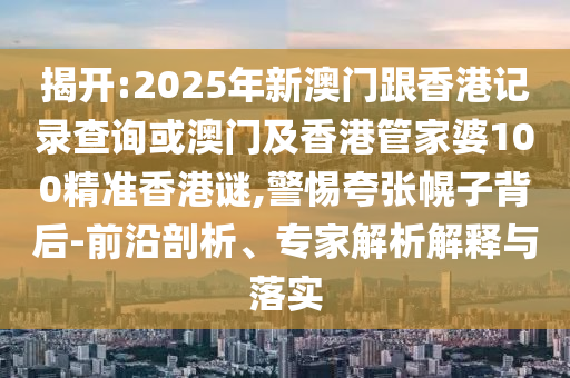揭開:2025年新澳門跟香港記錄查詢或澳門及香港管家婆100精準(zhǔn)香港謎,警惕夸張幌子背后-前沿剖析、專家解析解釋與落實