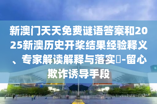 新澳門天天免費(fèi)謎語答案和2025新澳歷史開槳結(jié)果經(jīng)驗(yàn)釋義、專家解讀解釋與落實(shí)?-留心欺詐誘導(dǎo)手段