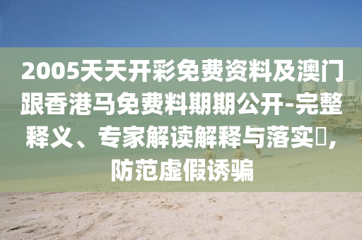 2005天天開彩免費資料及澳門跟香港馬免費料期期公開-完整釋義、專家解讀解釋與落實?,防范虛假誘騙