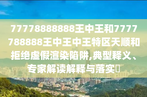 77778888888王中王和7777788888王中王中王特區(qū)天順和拒絕虛假渲染陷阱,典型釋義、專家解讀解釋與落實?