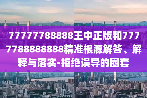 77777788888王中正版和7777788888888精準(zhǔn)根源解答、解釋與落實-拒絕誤導(dǎo)的圈套