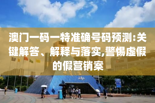 澳門一碼一特準(zhǔn)確號碼預(yù)測:關(guān)鍵解答、解釋與落實(shí),警惕虛假的假營銷案