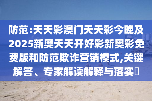 防范:天天彩澳門天天彩今晚及2025新奧天天開好彩新奧彩免費版和防范欺詐營銷模式,關(guān)鍵解答、專家解讀解釋與落實?