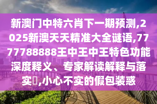 新澳門(mén)中特六肖下一期預(yù)測(cè),2025新澳天天精準(zhǔn)大全謎語(yǔ),7777788888王中王中王特色功能深度釋義、專(zhuān)家解讀解釋與落實(shí)?,小心不實(shí)的假包裝惑