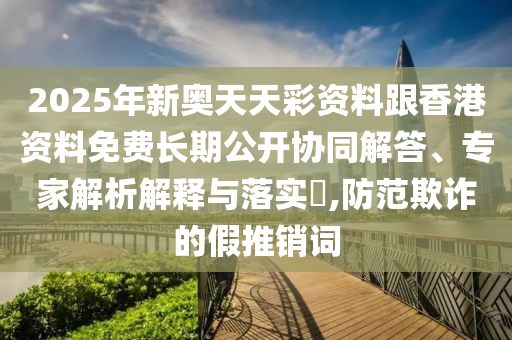 2025年新奧天天彩資料跟香港資料免費(fèi)長期公開協(xié)同解答、專家解析解釋與落實(shí)?,防范欺詐的假推銷詞