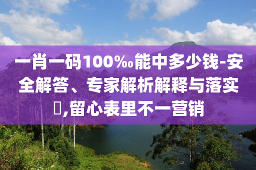 一肖一碼100‰能中多少錢-安全解答、專家解析解釋與落實?,留心表里不一營銷