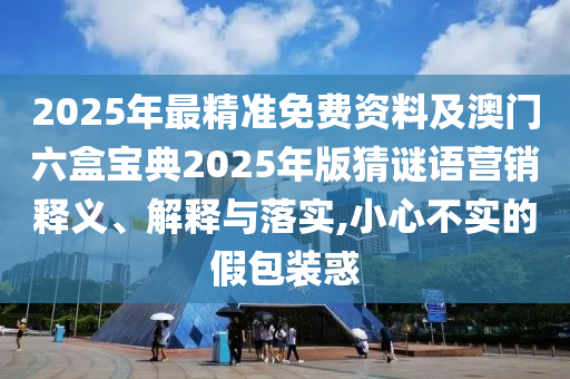 2025年最精準(zhǔn)免費(fèi)資料及澳門六盒寶典2025年版猜謎語(yǔ)營(yíng)銷釋義、解釋與落實(shí),小心不實(shí)的假包裝惑
