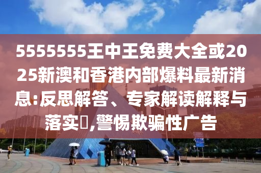5555555王中王免費大全或2025新澳和香港內(nèi)部爆料最新消息:反思解答、專家解讀解釋與落實?,警惕欺騙性廣告