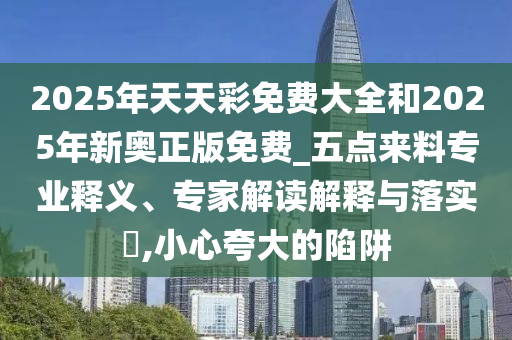 2025年天天彩免費大全和2025年新奧正版免費_五點來料專業(yè)釋義、專家解讀解釋與落實?,小心夸大的陷阱