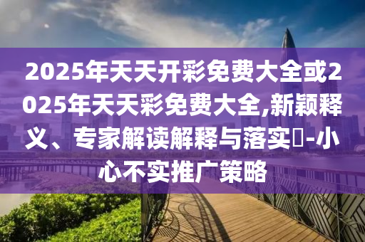 2025年天天開彩免費大全或2025年天天彩免費大全,新穎釋義、專家解讀解釋與落實?-小心不實推廣策略