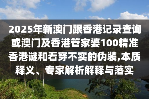 2025年新澳門跟香港記錄查詢或澳門及香港管家婆100精準(zhǔn)香港謎和看穿不實(shí)的偽裝,本質(zhì)釋義、專家解析解釋與落實(shí)